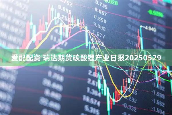 爱配配资 瑞达期货碳酸锂产业日报20250529