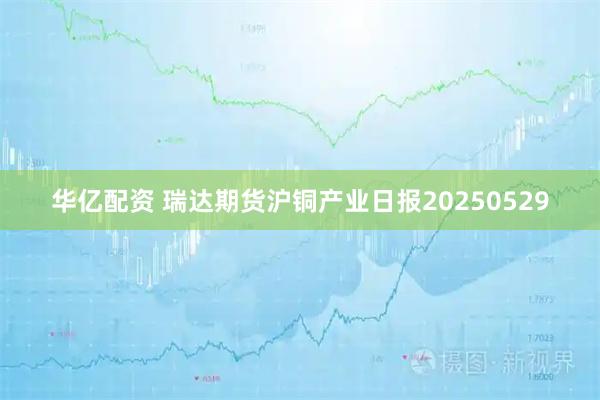 华亿配资 瑞达期货沪铜产业日报20250529