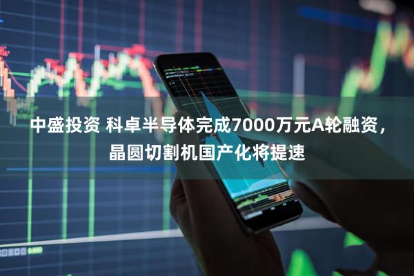 中盛投资 科卓半导体完成7000万元A轮融资，晶圆切割机国产化将提速