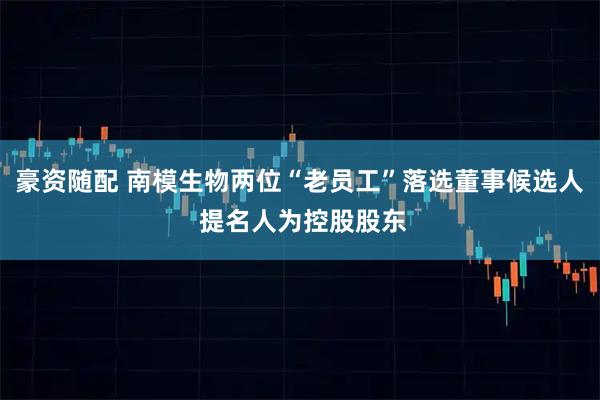 豪资随配 南模生物两位“老员工”落选董事候选人 提名人为控股股东