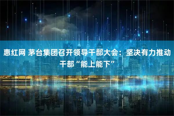 惠红网 茅台集团召开领导干部大会:坚决有力推动干部“能上能下”
