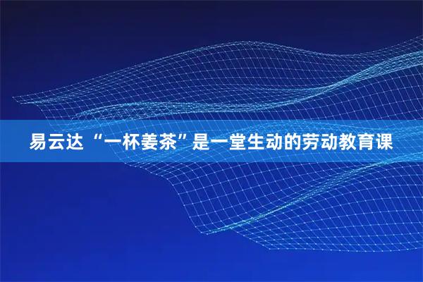 易云达 “一杯姜茶”是一堂生动的劳动教育课