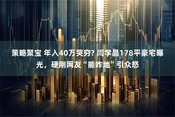 策略聚宝 年入40万哭穷? 闫学晶178平豪宅曝光，硬刚网友“能咋地”引众怒