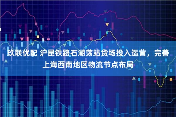 玖联优配 沪昆铁路石湖荡站货场投入运营，完善上海西南地区物流节点布局
