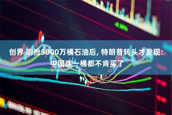 创界 明抢5000万桶石油后, 特朗普转头才发现: 中国连一桶都不肯买了