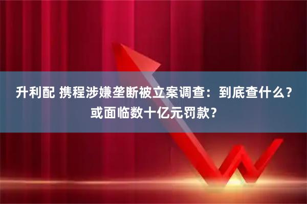升利配 携程涉嫌垄断被立案调查：到底查什么？或面临数十亿元罚款？