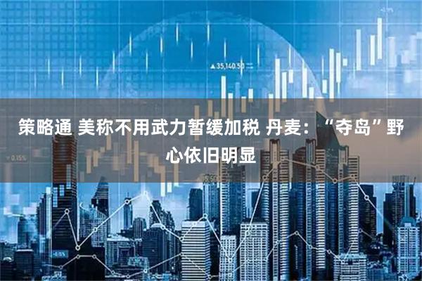 策略通 美称不用武力暂缓加税 丹麦：“夺岛”野心依旧明显