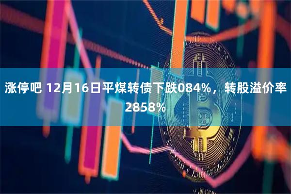 涨停吧 12月16日平煤转债下跌084%，转股溢价率2858%