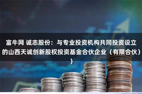富牛网 诚志股份：与专业投资机构共同投资设立的山西天诚创新股权投资基金合伙企业（有限合伙）