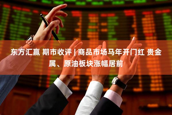 东方汇赢 期市收评 | 商品市场马年开门红 贵金属、原油板块涨幅居前