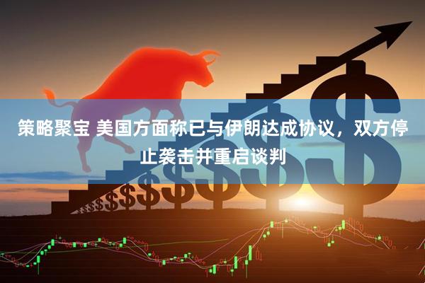 策略聚宝 美国方面称已与伊朗达成协议，双方停止袭击并重启谈判