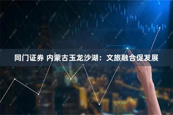 同门证券 内蒙古玉龙沙湖：文旅融合促发展